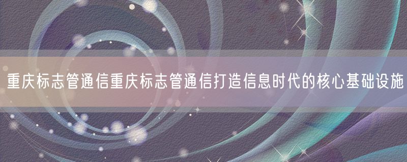 重庆标志管通信重庆标志管通信打造信息时代的核心基础设施