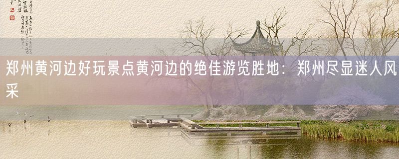 郑州黄河边好玩景点黄河边的绝佳游览胜地：郑州尽显迷人风采