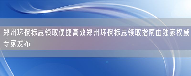 郑州环保标志领取便捷高效郑州环保标志领取指南由独家权威专家发布